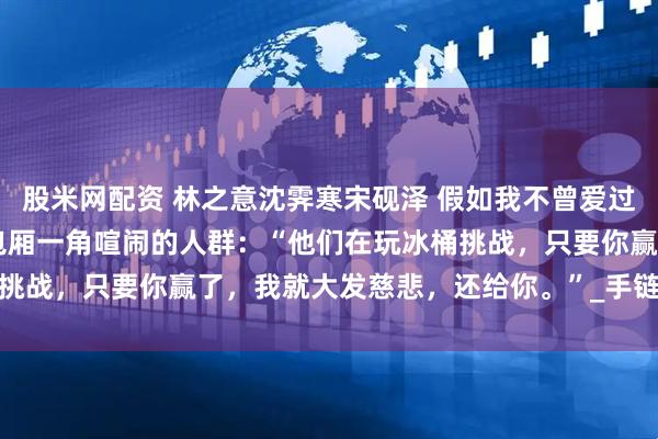 股米网配资 林之意沈霁寒宋砚泽 假如我不曾爱过你 他扬了扬下巴，指向包厢一角喧闹的人群：“他们在玩冰桶挑战，只要你赢了，我就大发慈悲，还给你。”_手链_什么_冰水