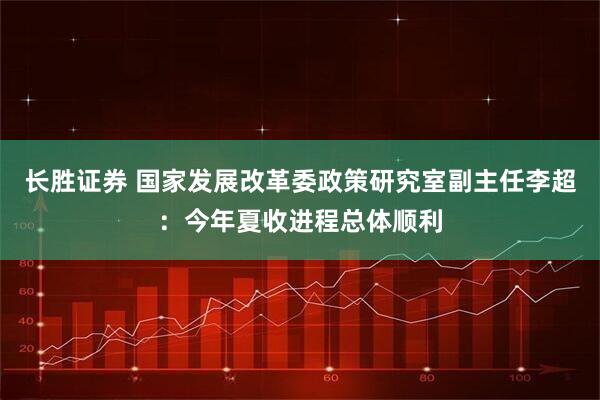 长胜证券 国家发展改革委政策研究室副主任李超：今年夏收进程总体顺利