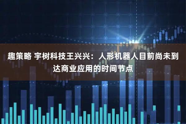 趣策略 宇树科技王兴兴：人形机器人目前尚未到达商业应用的时间节点